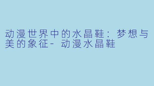 动漫世界中的水晶鞋：梦想与美的象征-动漫水晶鞋