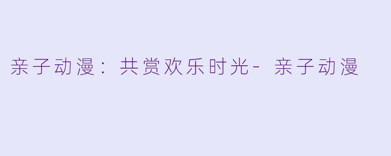 亲子动漫：共赏欢乐时光-亲子动漫