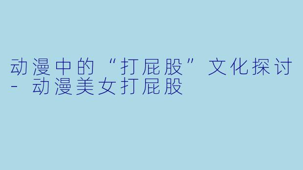 动漫中的“打屁股”文化探讨-动漫美女打屁股