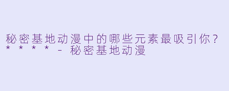 秘密基地动漫中的哪些元素最吸引你?****