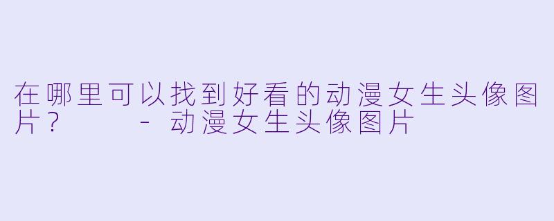 在哪里可以找到好看的动漫女生头像图片?