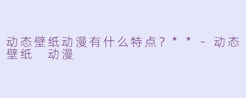 动态壁纸动漫有什么特点？**-动态壁纸 动漫