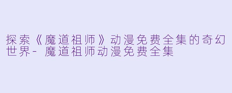 探索《魔道祖师》动漫免费全集的奇幻世界-魔道祖师动漫免费全集