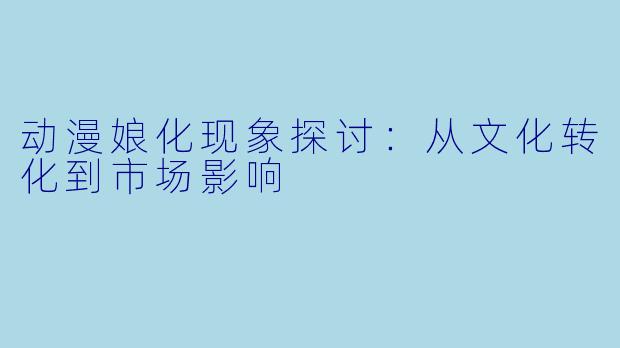 动漫娘化现象探讨：从文化转化到市场影响