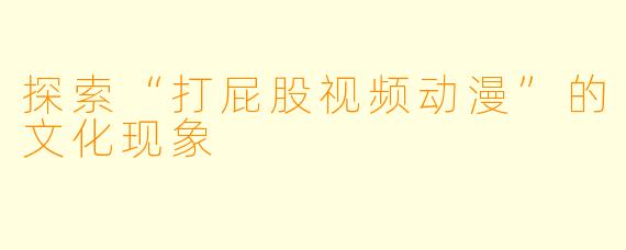 探索“打屁股视频动漫”的文化现象
