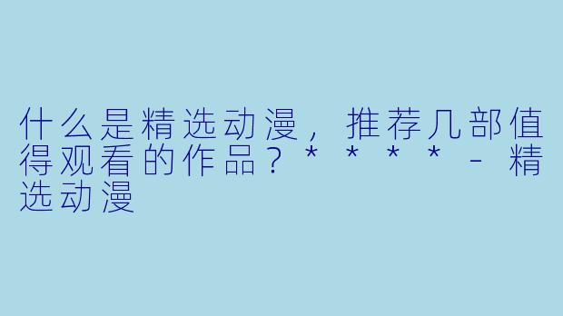 什么是精选动漫，推荐几部值得观看的作品？****-精选动漫