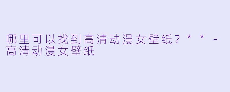 哪里可以找到高清动漫女壁纸?**