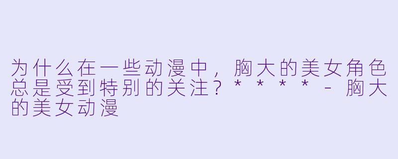 为什么在一些动漫中，胸大的美女角色总是受到特别的关注？****-胸大的美女动漫