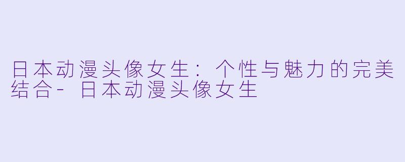 日本动漫头像女生：个性与魅力的完美结合-日本动漫头像女生