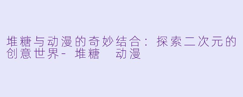 堆糖与动漫的奇妙结合：探索二次元的创意世界-堆糖 动漫