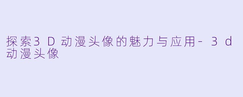 探索3D动漫头像的魅力与应用-3d动漫头像