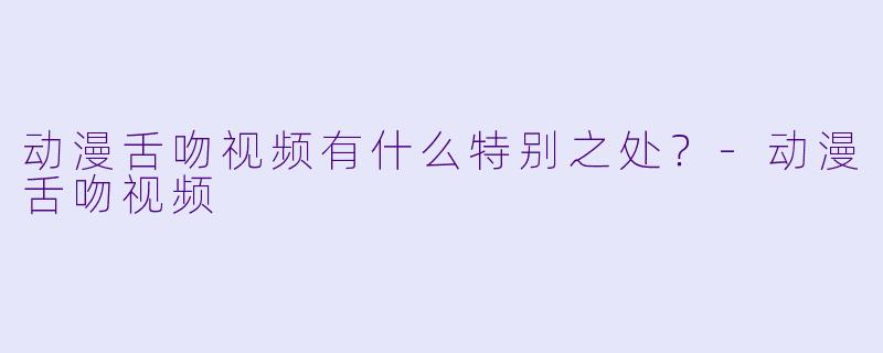 动漫舌吻视频有什么特别之处？-动漫舌吻视频