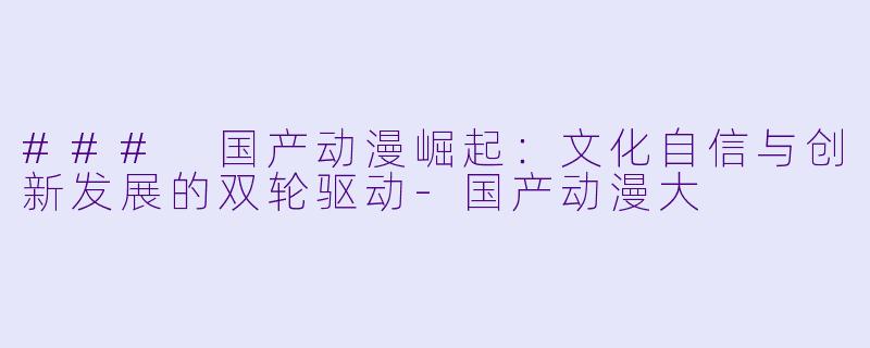 ### 国产动漫崛起：文化自信与创新发展的双轮驱动-国产动漫大