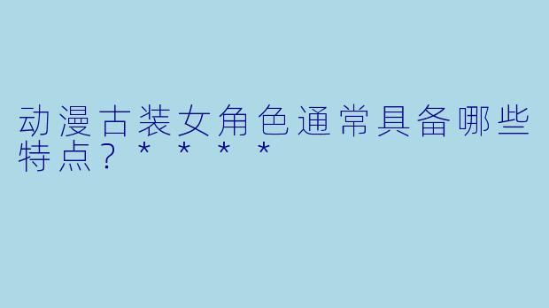 动漫古装女角色通常具备哪些特点？****