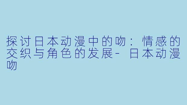 探讨日本动漫中的吻：情感的交织与角色的发展-日本动漫吻