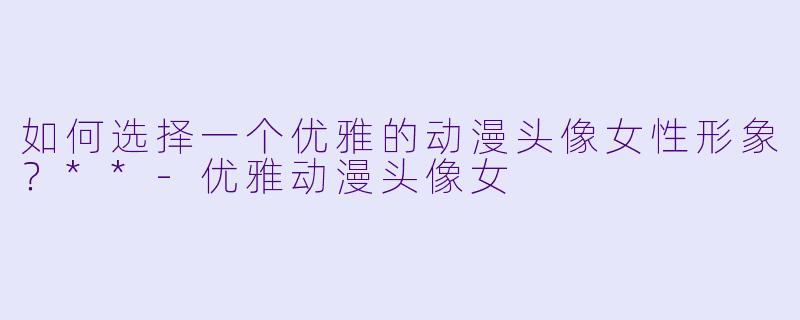 如何选择一个优雅的动漫头像女性形象？**-优雅动漫头像女