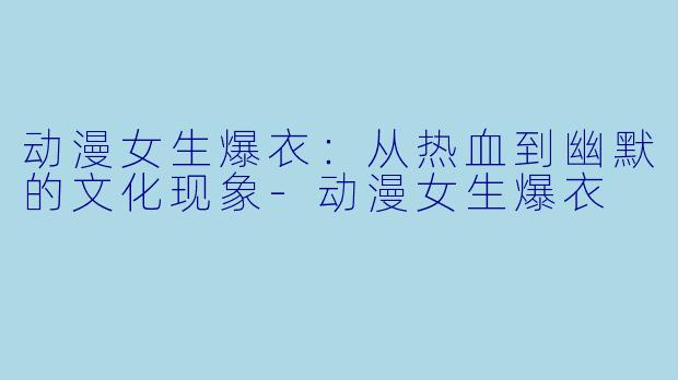 动漫女生爆衣：从热血到幽默的文化现象-动漫女生爆衣