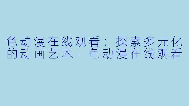 色动漫在线观看：探索多元化的动画艺术-色动漫在线观看