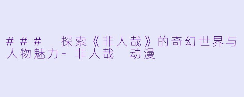 ### 探索《非人哉》的奇幻世界与人物魅力-非人哉 动漫