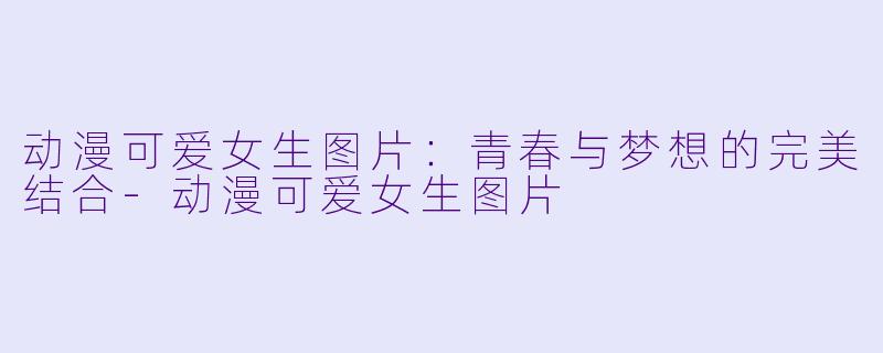 动漫可爱女生图片：青春与梦想的完美结合-动漫可爱女生图片