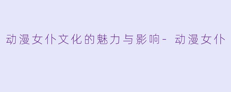 动漫女仆文化的魅力与影响-动漫女仆