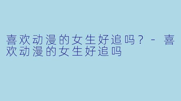 喜欢动漫的女生好追吗？