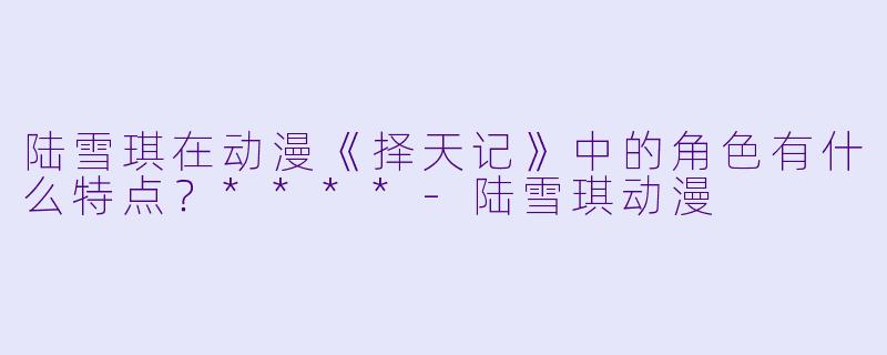 陆雪琪在动漫《择天记》中的角色有什么特点?****