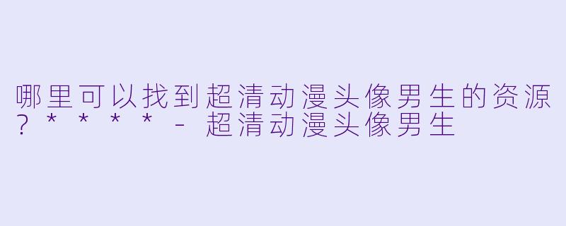 哪里可以找到超清动漫头像男生的资源？****-超清动漫头像男生