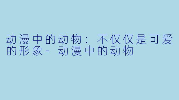动漫中的动物：不仅仅是可爱的形象-动漫中的动物