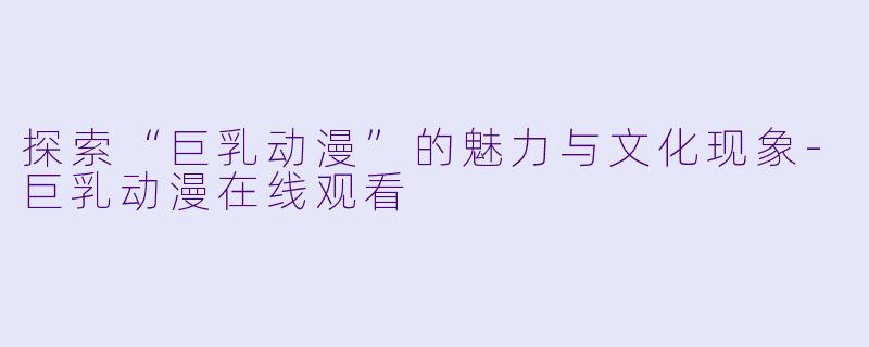 探索“巨乳动漫”的魅力与文化现象-巨乳动漫在线观看
