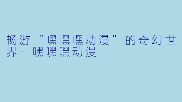畅游“嘿嘿嘿动漫”的奇幻世界-嘿嘿嘿动漫