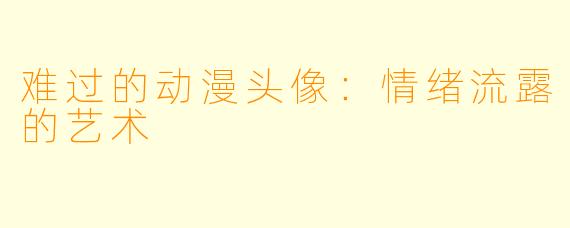 难过的动漫头像：情绪流露的艺术