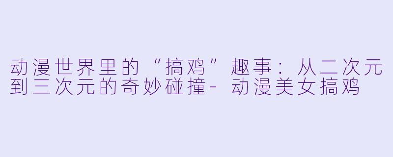 动漫世界里的“搞鸡”趣事：从二次元到三次元的奇妙碰撞-动漫美女搞鸡