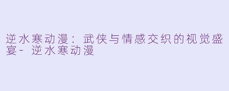 逆水寒动漫：武侠与情感交织的视觉盛宴-逆水寒动漫