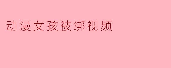 为什么一些动漫女孩被绑的视频会受到关注？
