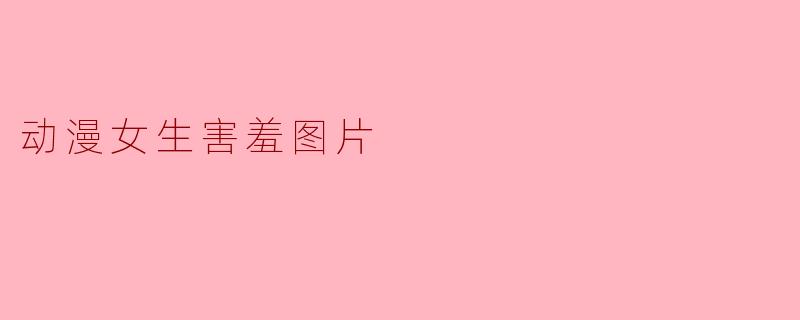 动漫女生害羞的图片通常传达了怎样的情感和氛围?****