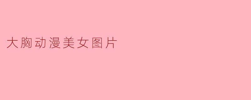 ### 大胸动漫美女图片:艺术与文化的完美结合