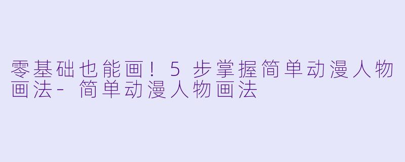 零基础也能画！5步掌握简单动漫人物画法