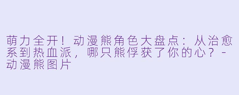 萌力全开！动漫熊角色大盘点：从治愈系到热血派，哪只熊俘获了你的心？-动漫熊图片