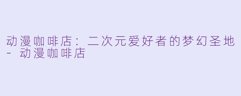 动漫咖啡店：二次元爱好者的梦幻圣地-动漫咖啡店