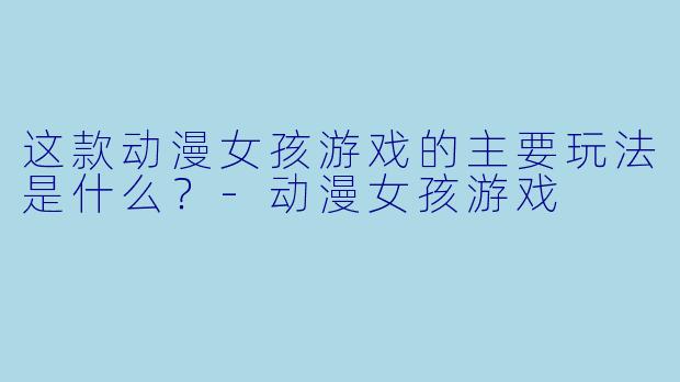 这款动漫女孩游戏的主要玩法是什么？-动漫女孩游戏