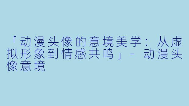 「动漫头像的意境美学：从虚拟形象到情感共鸣」-动漫头像意境