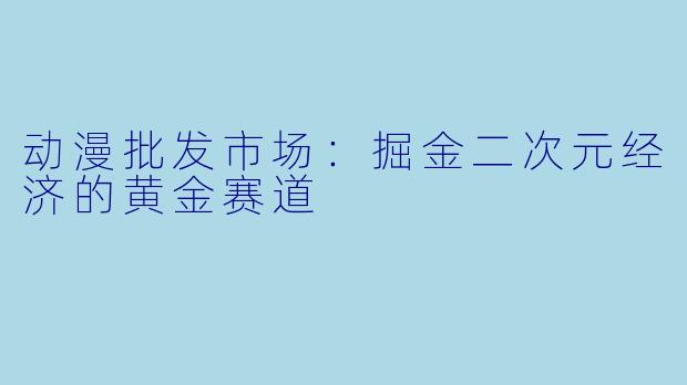 动漫批发市场：掘金二次元经济的黄金赛道