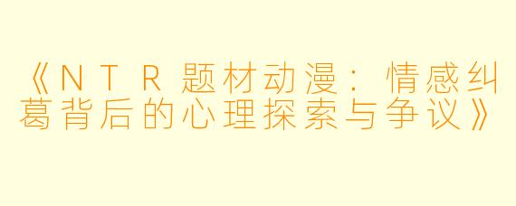 《NTR题材动漫：情感纠葛背后的心理探索与争议》