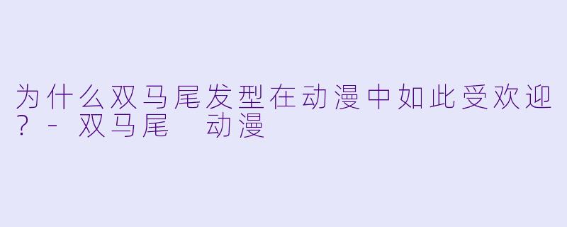 为什么双马尾发型在动漫中如此受欢迎？