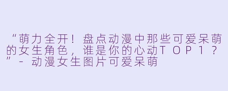 “萌力全开！盘点动漫中那些可爱呆萌的女生角色，谁是你的心动TOP1？”-动漫女生图片可爱呆萌