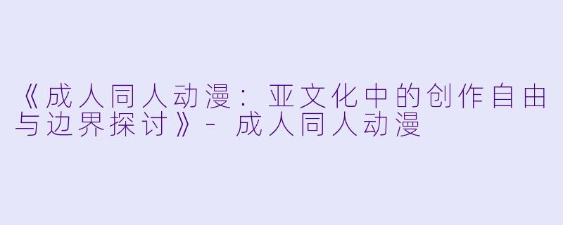 《成人同人动漫：亚文化中的创作自由与边界探讨》-成人同人动漫