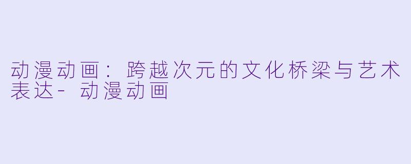 动漫动画：跨越次元的文化桥梁与艺术表达-动漫动画