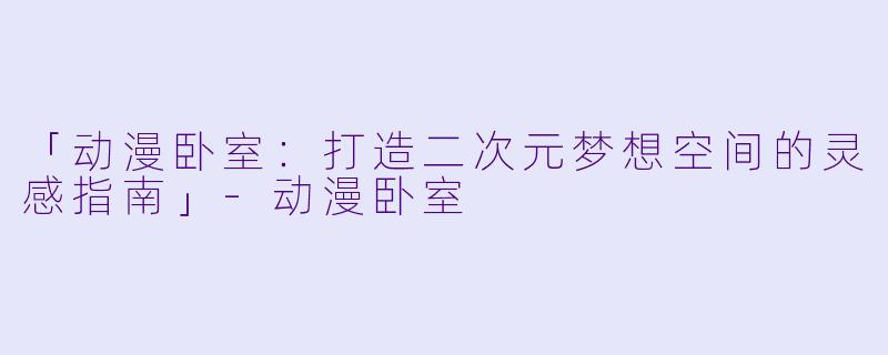 「动漫卧室:打造二次元梦想空间的灵感指南」