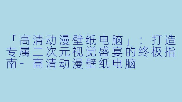 「高清动漫壁纸电脑」：打造专属二次元视觉盛宴的终极指南-高清动漫壁纸电脑